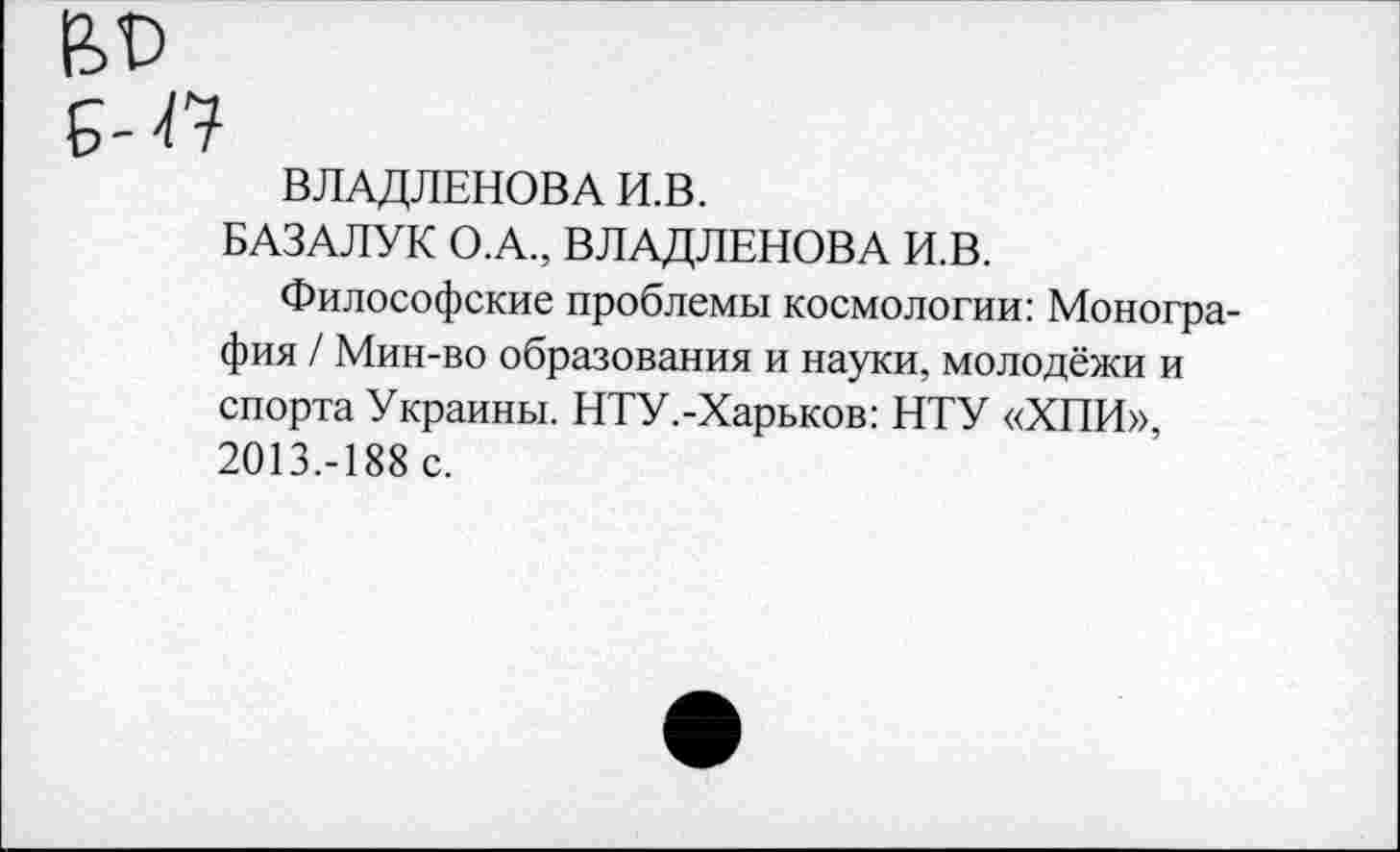 ﻿Б-47
ВЛАДЛЕНОВА И.В.
БАЗАЛУК О.А., ВЛАДЛЕНОВА И.В.
Философские проблемы космологии: Монография / Мин-во образования и науки, молодёжи и спорта Украины. НТУ.-Харьков: НТУ «ХПИ», 2013.-188 с.